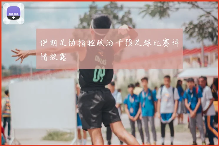 伊朗足协指控政治干预足球比赛详情披露