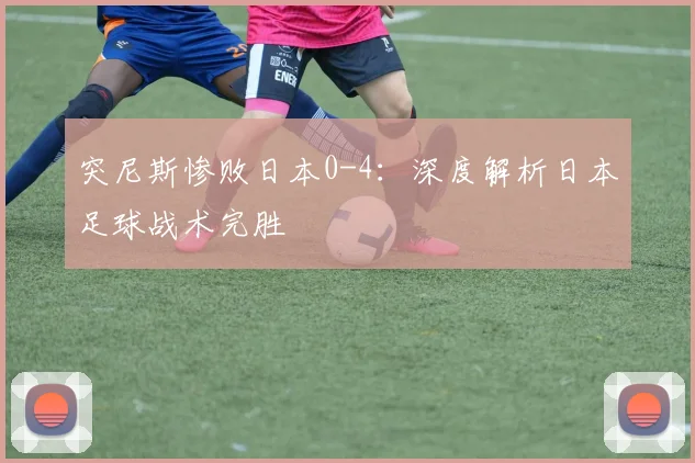 突尼斯惨败日本0-4：深度解析日本足球战术完胜