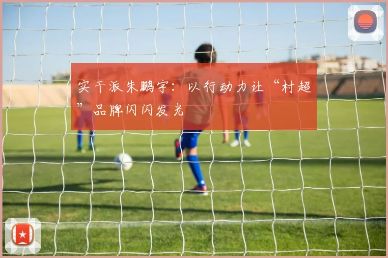 实干派朱鹏宇：以行动力让“村超”品牌闪闪发光