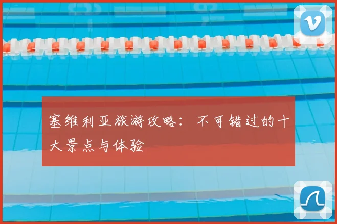 塞维利亚旅游攻略:不可错过的十大景点与体验