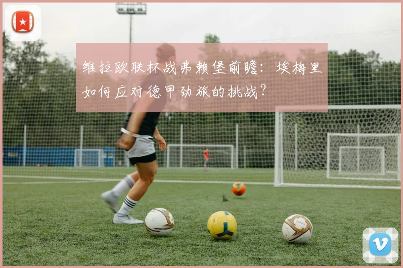维拉欧联杯战弗赖堡前瞻：埃梅里如何应对德甲劲旅的挑战？