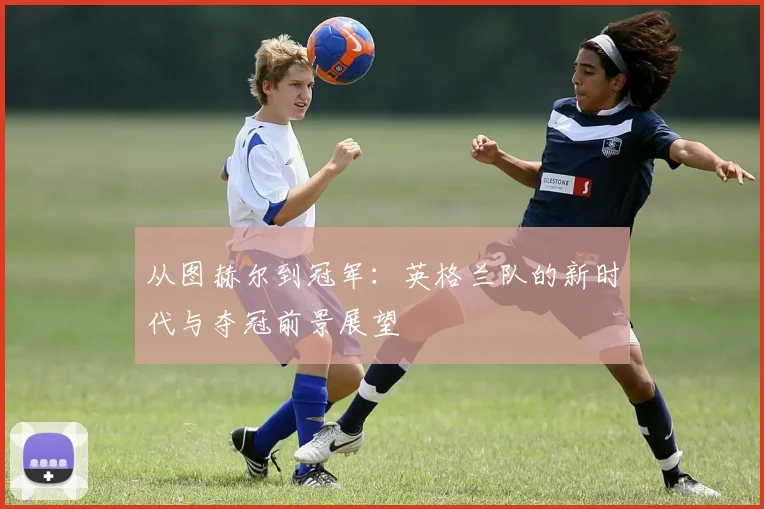 从图赫尔到冠军：英格兰队的新时代与夺冠前景展望