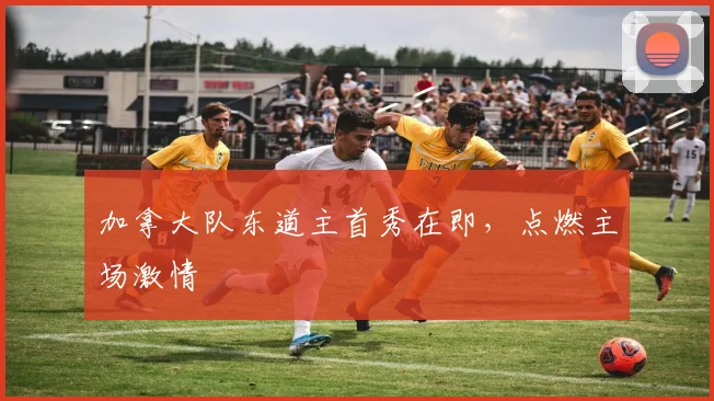 加拿大队东道主首秀在即,点燃主场激情