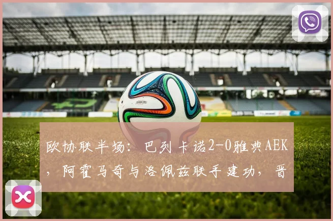 欧协联半场:巴列卡诺2-0雅典AEK,阿霍马奇与洛佩兹联手建功,晋级形势分析