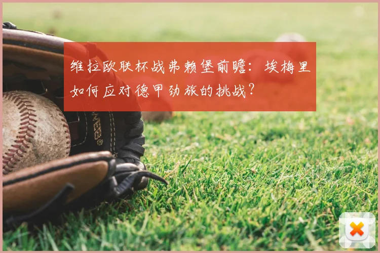 维拉欧联杯战弗赖堡前瞻：埃梅里如何应对德甲劲旅的挑战？