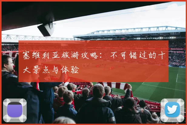 塞维利亚旅游攻略：不可错过的十大景点与体验