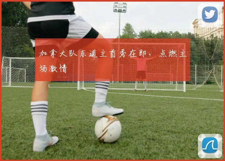 加拿大队东道主首秀在即，点燃主场激情