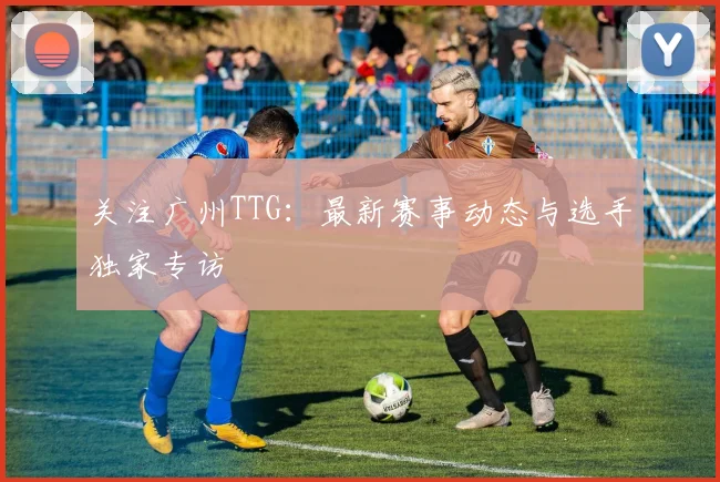 关注广州TTG:最新赛事动态与选手独家专访