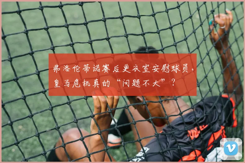 弗洛伦蒂诺赛后更衣室安慰球员，皇马危机真的“问题不大”？